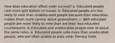 How does education affect voter turnout? a. Educated people cast more split ballots on issues. b. Educated people are less likely to vote than undeducated people because their education makes them more cynical about government. c. Well educated people are more likely to vote than are their less educated counterparts. d. Educated and uneducated people vote at about the same rates. e. Educated people vote more than uneducated people, who are often unable to pass voter literacy tests.