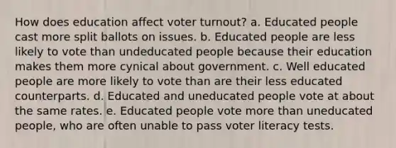 How does education affect voter turnout? a. Educated people cast more split ballots on issues. b. Educated people are less likely to vote than undeducated people because their education makes them more cynical about government. c. Well educated people are more likely to vote than are their less educated counterparts. d. Educated and uneducated people vote at about the same rates. e. Educated people vote more than uneducated people, who are often unable to pass voter literacy tests.