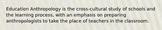 Education Anthropology is the cross-cultural study of schools and the learning process, with an emphasis on preparing anthropologists to take the place of teachers in the classroom.