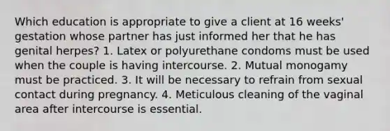 Which education is appropriate to give a client at 16 weeks' gestation whose partner has just informed her that he has genital herpes? 1. Latex or polyurethane condoms must be used when the couple is having intercourse. 2. Mutual monogamy must be practiced. 3. It will be necessary to refrain from sexual contact during pregnancy. 4. Meticulous cleaning of the vaginal area after intercourse is essential.