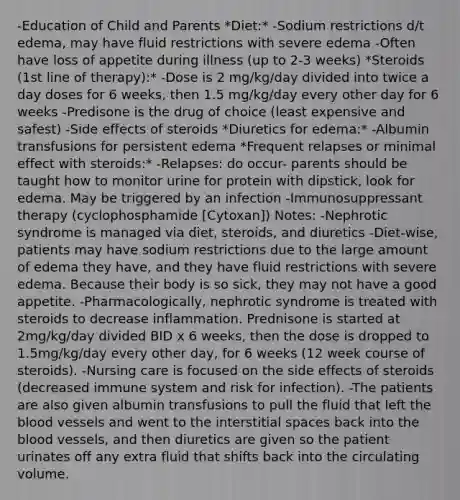 -Education of Child and Parents *Diet:* -Sodium restrictions d/t edema, may have fluid restrictions with severe edema -Often have loss of appetite during illness (up to 2-3 weeks) *Steroids (1st line of therapy):* -Dose is 2 mg/kg/day divided into twice a day doses for 6 weeks, then 1.5 mg/kg/day every other day for 6 weeks -Predisone is the drug of choice (least expensive and safest) -Side effects of steroids *Diuretics for edema:* -Albumin transfusions for persistent edema *Frequent relapses or minimal effect with steroids:* -Relapses: do occur- parents should be taught how to monitor urine for protein with dipstick, look for edema. May be triggered by an infection -Immunosuppressant therapy (cyclophosphamide [Cytoxan]) Notes: -Nephrotic syndrome is managed via diet, steroids, and diuretics -Diet-wise, patients may have sodium restrictions due to the large amount of edema they have, and they have fluid restrictions with severe edema. Because their body is so sick, they may not have a good appetite. -Pharmacologically, nephrotic syndrome is treated with steroids to decrease inflammation. Prednisone is started at 2mg/kg/day divided BID x 6 weeks, then the dose is dropped to 1.5mg/kg/day every other day, for 6 weeks (12 week course of steroids). -Nursing care is focused on the side effects of steroids (decreased immune system and risk for infection). -The patients are also given albumin transfusions to pull the fluid that left the blood vessels and went to the interstitial spaces back into the blood vessels, and then diuretics are given so the patient urinates off any extra fluid that shifts back into the circulating volume.