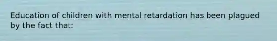 Education of children with mental retardation has been plagued by the fact that: