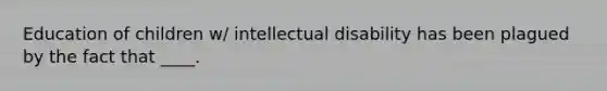 Education of children w/ intellectual disability has been plagued by the fact that ____.