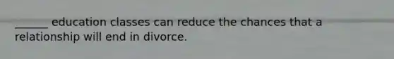 ______ education classes can reduce the chances that a relationship will end in divorce.
