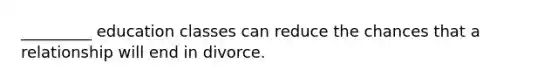 _________ education classes can reduce the chances that a relationship will end in divorce.