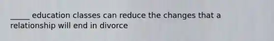 _____ education classes can reduce the changes that a relationship will end in divorce