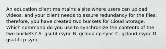 An education client maintains a site where users can upload videos, and your client needs to assure redundancy for the files; therefore, you have created two buckets for Cloud Storage. Which command do you use to synchronize the contents of the two buckets? A. gsutil rsync B. gcloud cp sync C. gcloud rsync D. gsutil cp sync