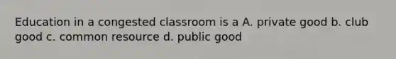 Education in a congested classroom is a A. private good b. club good c. common resource d. public good