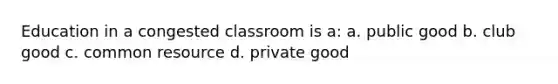 Education in a congested classroom is a: a. public good b. club good c. common resource d. private good