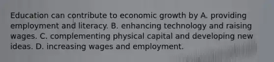 Education can contribute to economic growth by A. providing employment and literacy. B. enhancing technology and raising wages. C. complementing physical capital and developing new ideas. D. increasing wages and employment.