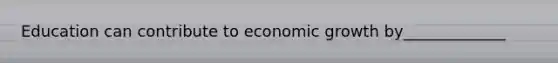 Education can contribute to economic growth by_____________