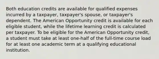 Both education credits are available for qualified expenses incurred by a taxpayer, taxpayer's spouse, or taxpayer's dependent. The American Opportunity credit is available for each eligible student, while the lifetime learning credit is calculated per taxpayer. To be eligible for the American Opportunity credit, a student must take at least one-half of the full-time course load for at least one academic term at a qualifying educational institution.