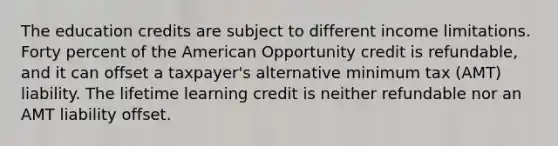 The education credits are subject to different income limitations. Forty percent of the American Opportunity credit is refundable, and it can offset a taxpayer's alternative minimum tax (AMT) liability. The lifetime learning credit is neither refundable nor an AMT liability offset.