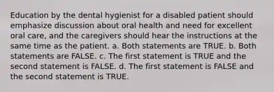 Education by the dental hygienist for a disabled patient should emphasize discussion about oral health and need for excellent oral care, and the caregivers should hear the instructions at the same time as the patient. a. Both statements are TRUE. b. Both statements are FALSE. c. The first statement is TRUE and the second statement is FALSE. d. The first statement is FALSE and the second statement is TRUE.