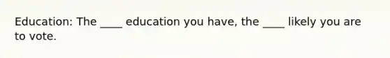 Education: The ____ education you have, the ____ likely you are to vote.