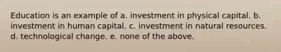 Education is an example of a. investment in physical capital. b. investment in human capital. c. investment in natural resources. d. technological change. e. none of the above.