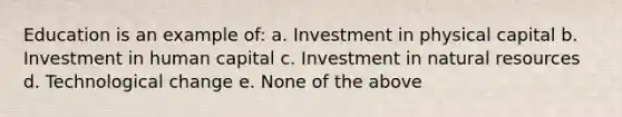 Education is an example of: a. Investment in physical capital b. Investment in human capital c. Investment in natural resources d. Technological change e. None of the above