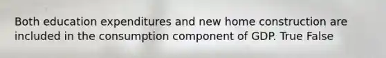 Both education expenditures and new home construction are included in the consumption component of GDP. True False