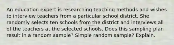 An education expert is researching teaching methods and wishes to interview teachers from a particular school district. She randomly selects ten schools from the district and interviews all of the teachers at the selected schools. Does this sampling plan result in a random​ sample? Simple random​ sample? Explain.