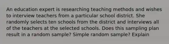 An education expert is researching teaching methods and wishes to interview teachers from a particular school district. She randomly selects ten schools from the district and interviews all of the teachers at the selected schools. Does this sampling plan result in a random sample? Simple random sample? Explain