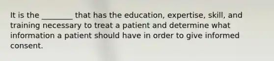 It is the ________ that has the education, expertise, skill, and training necessary to treat a patient and determine what information a patient should have in order to give informed consent.