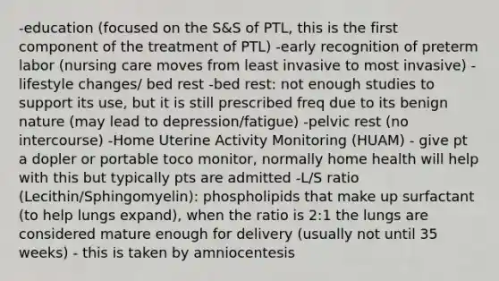 -education (focused on the S&S of PTL, this is the first component of the treatment of PTL) -early recognition of preterm labor (nursing care moves from least invasive to most invasive) -lifestyle changes/ bed rest -bed rest: not enough studies to support its use, but it is still prescribed freq due to its benign nature (may lead to depression/fatigue) -pelvic rest (no intercourse) -Home Uterine Activity Monitoring (HUAM) - give pt a dopler or portable toco monitor, normally home health will help with this but typically pts are admitted -L/S ratio (Lecithin/Sphingomyelin): phospholipids that make up surfactant (to help lungs expand), when the ratio is 2:1 the lungs are considered mature enough for delivery (usually not until 35 weeks) - this is taken by amniocentesis