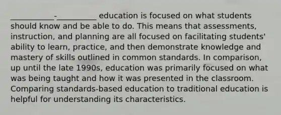 ___________-__________ education is focused on what students should know and be able to do. This means that assessments, instruction, and planning are all focused on facilitating students' ability to learn, practice, and then demonstrate knowledge and mastery of skills outlined in common standards. In comparison, up until the late 1990s, education was primarily focused on what was being taught and how it was presented in the classroom. Comparing standards-based education to traditional education is helpful for understanding its characteristics.