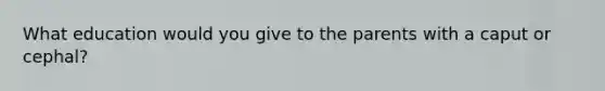 What education would you give to the parents with a caput or cephal?