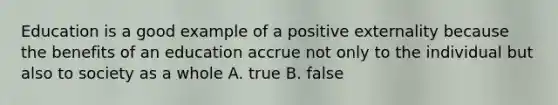 Education is a good example of a positive externality because the benefits of an education accrue not only to the individual but also to society as a whole A. true B. false