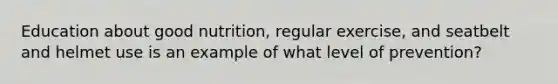 Education about good nutrition, regular exercise, and seatbelt and helmet use is an example of what level of prevention?