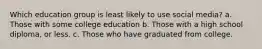 Which education group is least likely to use social media? a. Those with some college education b. Those with a high school diploma, or less. c. Those who have graduated from college.