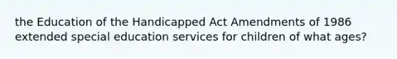 the Education of the Handicapped Act Amendments of 1986 extended special education services for children of what ages?