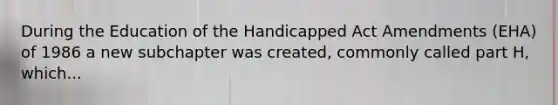 During the Education of the Handicapped Act Amendments (EHA) of 1986 a new subchapter was created, commonly called part H, which...