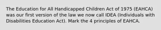 The Education for All Handicapped Children Act of 1975 (EAHCA) was our first version of the law we now call IDEA (Individuals with Disabilities Education Act). Mark the 4 principles of EAHCA.