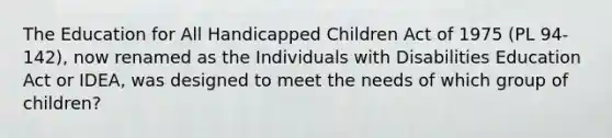 The Education for All Handicapped Children Act of 1975 (PL 94-142), now renamed as the Individuals with Disabilities Education Act or IDEA, was designed to meet the needs of which group of children?