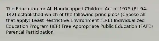 The Education for All Handicapped Children Act of 1975 (PL 94-142) established which of the following principles? (Choose all that apply) Least Restrictive Environment (LRE) Individualized Education Program (IEP) Free Appropriate Public Education (FAPE) Parental Participation