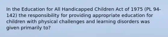 In the Education for All Handicapped Children Act of 1975 (PL 94-142) the responsibility for providing appropriate education for children with physical challenges and learning disorders was given primarily to?