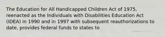 The Education for All Handicapped Children Act of 1975, reenacted as the Individuals with Disabilities Education Act (IDEA) in 1990 and in 1997 with subsequent reauthorizations to date, provides federal funds to states to