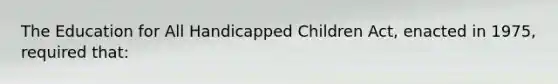 The Education for All Handicapped Children Act, enacted in 1975, required that: