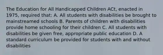 The Education for All Handicapped Children ACt, enacted in 1975, required that: A. All students with disabilities be brought to mainstreamed schools B. Parents of children with disabilities provide home schooling for their children C. All students with disabilities be given free, appropriate public education D. A standard curriculum be provided for students with and without disabilities