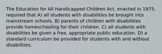 The Education for All Handicapped Children Act, enacted in 1975, required that A) all students with disabilities be brought into mainstream schools. B) parents of children with disabilities provide homeschooling for their children. C) all students with disabilities be given a free, appropriate public education. D) a standard curriculum be provided for students with and without disabilities.