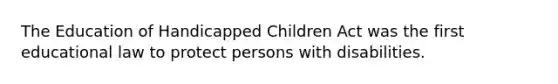 The Education of Handicapped Children Act was the first educational law to protect persons with disabilities.