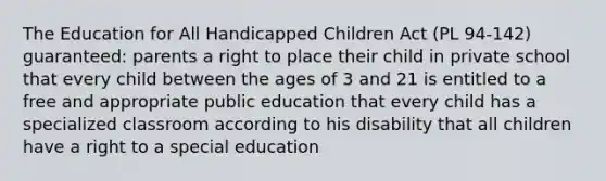 The Education for All Handicapped Children Act (PL 94-142) guaranteed: parents a right to place their child in private school that every child between the ages of 3 and 21 is entitled to a free and appropriate public education that every child has a specialized classroom according to his disability that all children have a right to a special education