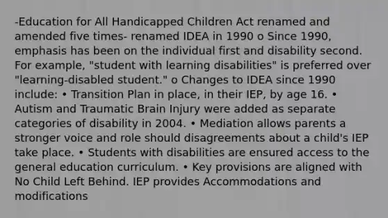 -Education for All Handicapped Children Act renamed and amended five times- renamed IDEA in 1990 o Since 1990, emphasis has been on the individual first and disability second. For example, "student with learning disabilities" is preferred over "learning-disabled student." o Changes to IDEA since 1990 include: • Transition Plan in place, in their IEP, by age 16. • Autism and Traumatic Brain Injury were added as separate categories of disability in 2004. • Mediation allows parents a stronger voice and role should disagreements about a child's IEP take place. • Students with disabilities are ensured access to the general education curriculum. • Key provisions are aligned with No Child Left Behind. IEP provides Accommodations and modifications