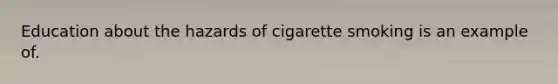 Education about the hazards of cigarette smoking is an example of.