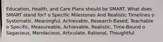 Education, Health, and Care Plans should be SMART. What does SMART stand for? o Specific Milestones And Realistic Timelines o Systematic, Meaningful, Achievable, Research-Based, Teachable o Specific, Measureable, Achievable, Realistic, Time-Bound o Sagacious, Mendacious, Articulate, Rational, Thoughtful