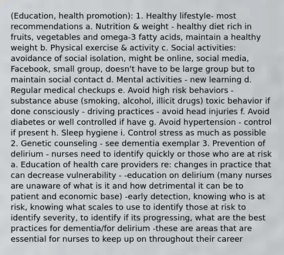 (Education, health promotion): 1. Healthy lifestyle- most recommendations a. Nutrition & weight - healthy diet rich in fruits, vegetables and omega-3 fatty acids, maintain a healthy weight b. Physical exercise & activity c. Social activities: avoidance of social isolation, might be online, social media, Facebook, small group, doesn't have to be large group but to maintain social contact d. Mental activities - new learning d. Regular medical checkups e. Avoid high risk behaviors - substance abuse (smoking, alcohol, illicit drugs) toxic behavior if done consciously - driving practices - avoid head injuries f. Avoid diabetes or well controlled if have g. Avoid hypertension - control if present h. Sleep hygiene i. Control stress as much as possible 2. Genetic counseling - see dementia exemplar 3. Prevention of delirium - nurses need to identify quickly or those who are at risk a. Education of health care providers re: changes in practice that can decrease vulnerability - -education on delirium (many nurses are unaware of what is it and how detrimental it can be to patient and economic base) -early detection, knowing who is at risk, knowing what scales to use to identify those at risk to identify severity, to identify if its progressing, what are the best practices for dementia/for delirium -these are areas that are essential for nurses to keep up on throughout their career