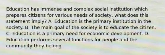 Education has immense and complex social institution which prepares citizens for various needs of society, what does this statement imply? A. Education is the primary institution in the society. B. The main goal of the society is to educate the citizen. C. Education is a primary need for economic development. D. Education performs several functions for people and the community they belong.