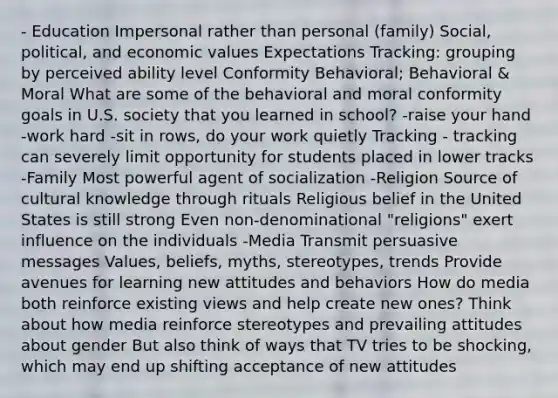 - Education Impersonal rather than personal (family) Social, political, and economic values Expectations Tracking: grouping by perceived ability level Conformity Behavioral; Behavioral & Moral What are some of the behavioral and moral conformity goals in U.S. society that you learned in school? -raise your hand -work hard -sit in rows, do your work quietly Tracking - tracking can severely limit opportunity for students placed in lower tracks -Family Most powerful agent of socialization -Religion Source of cultural knowledge through rituals Religious belief in the United States is still strong Even non-denominational "religions" exert influence on the individuals -Media Transmit persuasive messages Values, beliefs, myths, stereotypes, trends Provide avenues for learning new attitudes and behaviors How do media both reinforce existing views and help create new ones? Think about how media reinforce stereotypes and prevailing attitudes about gender But also think of ways that TV tries to be shocking, which may end up shifting acceptance of new attitudes