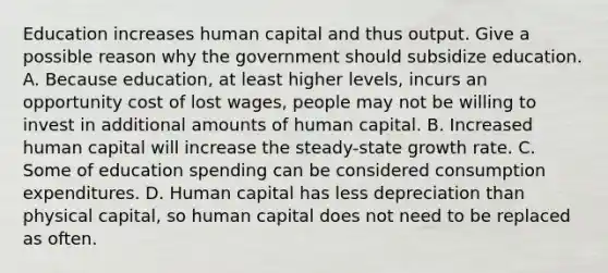 Education increases human capital and thus output. Give a possible reason why the government should subsidize education. A. Because​ education, at least higher​ levels, incurs an opportunity cost of lost​ wages, people may not be willing to invest in additional amounts of human capital. B. Increased human capital will increase the​ steady-state growth rate. C. Some of education spending can be considered consumption expenditures. D. Human capital has less depreciation than physical​ capital, so human capital does not need to be replaced as often.